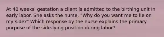 At 40 weeks' gestation a client is admitted to the birthing unit in early labor. She asks the nurse, "Why do you want me to lie on my side?" Which response by the nurse explains the primary purpose of the side-lying position during labor?