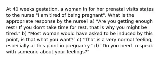 At 40 weeks gestation, a woman in for her prenatal visits states to the nurse "I am tired of being pregnant". What is the appropriate response by the nurse? a) "Are you getting enough rest? If you don't take time for rest, that is why you might be tired." b) "Most woman would have asked to be induced by this point, is that what you want?" c) "That is a very normal feeling, especially at this point in pregnancy." d) "Do you need to speak with someone about your feelings?"