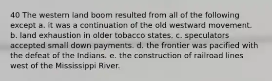 40 The western land boom resulted from all of the following except a. it was a continuation of the old westward movement. b. land exhaustion in older tobacco states. c. speculators accepted small down payments. d. the frontier was pacified with the defeat of the Indians. e. the construction of railroad lines west of the Mississippi River.