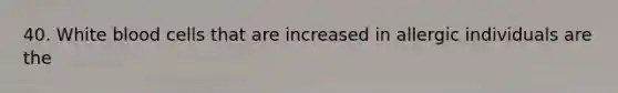 40. White blood cells that are increased in allergic individuals are the