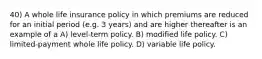 40) A whole life insurance policy in which premiums are reduced for an initial period (e.g. 3 years) and are higher thereafter is an example of a A) level-term policy. B) modified life policy. C) limited-payment whole life policy. D) variable life policy.