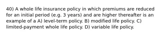 40) A whole life insurance policy in which premiums are reduced for an initial period (e.g. 3 years) and are higher thereafter is an example of a A) level-term policy. B) modified life policy. C) limited-payment whole life policy. D) variable life policy.