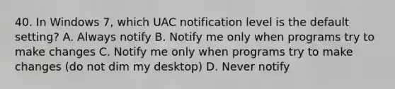 40. In Windows 7, which UAC notification level is the default setting? A. Always notify B. Notify me only when programs try to make changes C. Notify me only when programs try to make changes (do not dim my desktop) D. Never notify