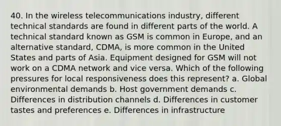 40. In the wireless telecommunications industry, different technical standards are found in different parts of the world. A technical standard known as GSM is common in Europe, and an alternative standard, CDMA, is more common in the United States and parts of Asia. Equipment designed for GSM will not work on a CDMA network and vice versa. Which of the following pressures for local responsiveness does this represent? a. Global environmental demands b. Host government demands c. Differences in distribution channels d. Differences in customer tastes and preferences e. Differences in infrastructure