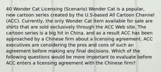 40 Wonder Cat Licensing (Scenario) Wonder Cat is a popular, new cartoon series created by the U.S-based All Cartoon Channel (ACC). Currently, the only Wonder Cat item available for sale are shirts that are sold exclusively through the ACC Web site. The cartoon series is a big hit in China, and as a result ACC has been approached by a Chinese firm about a licensing agreement. ACC executives are considering the pros and cons of such an agreement before making any final decisions. Which of the following questions would be more important to evaluate before ACC enters a licensing agreement with the Chinese firm?