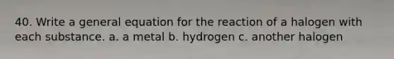 40. Write a general equation for the reaction of a halogen with each substance. a. a metal b. hydrogen c. another halogen