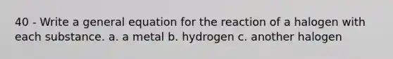 40 - Write a general equation for the reaction of a halogen with each substance. a. a metal b. hydrogen c. another halogen