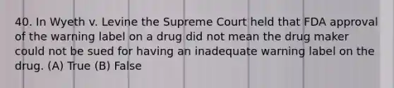 40. In Wyeth v. Levine the Supreme Court held that FDA approval of the warning label on a drug did not mean the drug maker could not be sued for having an inadequate warning label on the drug. (A) True (B) False