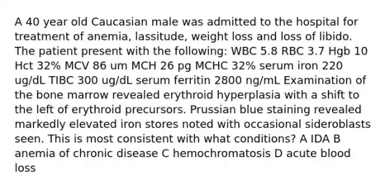 A 40 year old Caucasian male was admitted to the hospital for treatment of anemia, lassitude, weight loss and loss of libido. The patient present with the following: WBC 5.8 RBC 3.7 Hgb 10 Hct 32% MCV 86 um MCH 26 pg MCHC 32% serum iron 220 ug/dL TIBC 300 ug/dL serum ferritin 2800 ng/mL Examination of the bone marrow revealed erythroid hyperplasia with a shift to the left of erythroid precursors. Prussian blue staining revealed markedly elevated iron stores noted with occasional sideroblasts seen. This is most consistent with what conditions? A IDA B anemia of chronic disease C hemochromatosis D acute blood loss