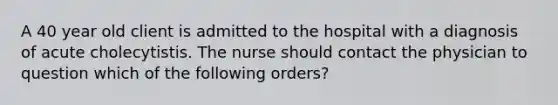 A 40 year old client is admitted to the hospital with a diagnosis of acute cholecytistis. The nurse should contact the physician to question which of the following orders?