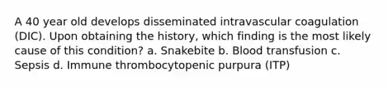 A 40 year old develops disseminated intravascular coagulation (DIC). Upon obtaining the history, which finding is the most likely cause of this condition? a. Snakebite b. Blood transfusion c. Sepsis d. Immune thrombocytopenic purpura (ITP)