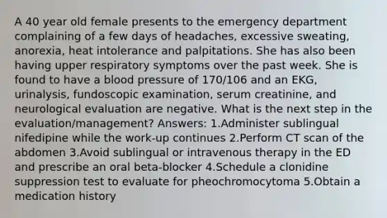 A 40 year old female presents to the emergency department complaining of a few days of headaches, excessive sweating, anorexia, heat intolerance and palpitations. She has also been having upper respiratory symptoms over the past week. She is found to have a blood pressure of 170/106 and an EKG, urinalysis, fundoscopic examination, serum creatinine, and neurological evaluation are negative. What is the next step in the evaluation/management? Answers: 1.Administer sublingual nifedipine while the work-up continues 2.Perform CT scan of the abdomen 3.Avoid sublingual or intravenous therapy in the ED and prescribe an oral beta-blocker 4.Schedule a clonidine suppression test to evaluate for pheochromocytoma 5.Obtain a medication history