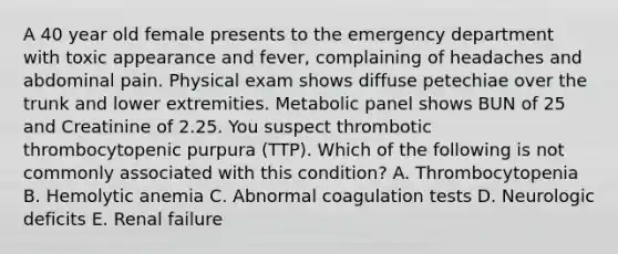 A 40 year old female presents to the emergency department with toxic appearance and fever, complaining of headaches and abdominal pain. Physical exam shows diffuse petechiae over the trunk and lower extremities. Metabolic panel shows BUN of 25 and Creatinine of 2.25. You suspect thrombotic thrombocytopenic purpura (TTP). Which of the following is not commonly associated with this condition? A. Thrombocytopenia B. Hemolytic anemia C. Abnormal coagulation tests D. Neurologic deficits E. Renal failure