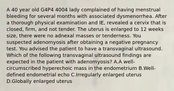 A 40 year old G4P4 4004 lady complained of having menstrual bleeding for several months with associated dysmenorrhea. After a thorough physical examination and IE, revealed a cervix that is closed, firm, and not tender. The uterus is enlarged to 12 weeks size, there were no adnexal masses or tenderness. You suspected adenomyosis after obtaining a negative pregnancy test. You advised the patient to have a transvaginal ultrasound. Which of the following transvaginal ultrasound findings are expected in the patient with adenomyosis? A.A well-circumscribed hyperechoic mass in the endometrium B.Well-defined endometrial echo C.Irregularly enlarged uterus D.Globally enlarged uterus