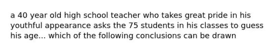 a 40 year old high school teacher who takes great pride in his youthful appearance asks the 75 students in his classes to guess his age... which of the following conclusions can be drawn