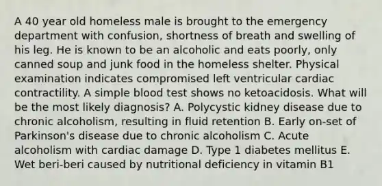 A 40 year old homeless male is brought to the emergency department with confusion, shortness of breath and swelling of his leg. He is known to be an alcoholic and eats poorly, only canned soup and junk food in the homeless shelter. Physical examination indicates compromised left ventricular cardiac contractility. A simple blood test shows no ketoacidosis. What will be the most likely diagnosis? A. Polycystic kidney disease due to chronic alcoholism, resulting in fluid retention B. Early on-set of Parkinson's disease due to chronic alcoholism C. Acute alcoholism with cardiac damage D. Type 1 diabetes mellitus E. Wet beri-beri caused by nutritional deficiency in vitamin B1