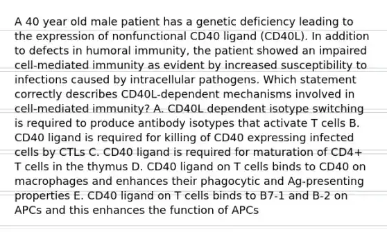 A 40 year old male patient has a genetic deficiency leading to the expression of nonfunctional CD40 ligand (CD40L). In addition to defects in humoral immunity, the patient showed an impaired cell-mediated immunity as evident by increased susceptibility to infections caused by intracellular pathogens. Which statement correctly describes CD40L-dependent mechanisms involved in cell-mediated immunity? A. CD40L dependent isotype switching is required to produce antibody isotypes that activate T cells B. CD40 ligand is required for killing of CD40 expressing infected cells by CTLs C. CD40 ligand is required for maturation of CD4+ T cells in the thymus D. CD40 ligand on T cells binds to CD40 on macrophages and enhances their phagocytic and Ag-presenting properties E. CD40 ligand on T cells binds to B7-1 and B-2 on APCs and this enhances the function of APCs