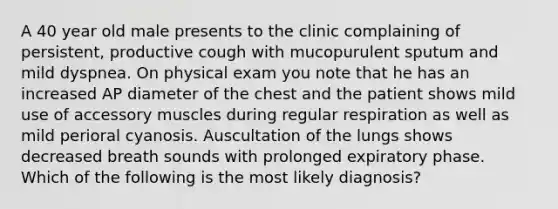 A 40 year old male presents to the clinic complaining of persistent, productive cough with mucopurulent sputum and mild dyspnea. On physical exam you note that he has an increased AP diameter of the chest and the patient shows mild use of accessory muscles during regular respiration as well as mild perioral cyanosis. Auscultation of the lungs shows decreased breath sounds with prolonged expiratory phase. Which of the following is the most likely diagnosis?