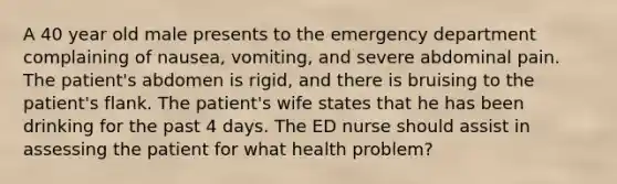 A 40 year old male presents to the emergency department complaining of nausea, vomiting, and severe abdominal pain. The patient's abdomen is rigid, and there is bruising to the patient's flank. The patient's wife states that he has been drinking for the past 4 days. The ED nurse should assist in assessing the patient for what health problem?