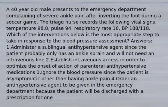 A 40 year old male presents to the emergency department complaining of severe ankle pain after inverting the foot during a soccer game. The triage nurse records the following vital signs: temperature 98.8, pulse 94, respiratory rate 18, BP 188/118. Which of the interventions below is the most appropriate step to take in response to the blood pressure assessment? Answers: 1.Administer a sublingual antihypertensive agent since the patient probably only has an ankle sprain and will not need an intravenous line 2.Establish intravenous access in order to optimize the onset of action of parenteral antihypertensive medications 3.Ignore the blood pressure since the patient is asymptomatic other than having ankle pain 4.Order an antihypertensive agent to be given in the emergency department because the patient will be discharged with a prescription for one