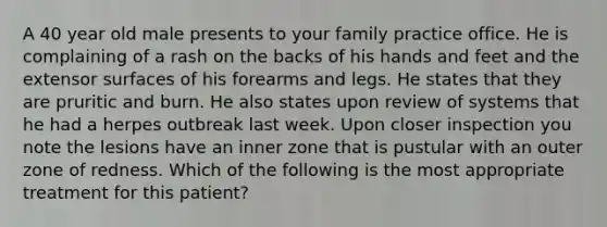 A 40 year old male presents to your family practice office. He is complaining of a rash on the backs of his hands and feet and the extensor surfaces of his forearms and legs. He states that they are pruritic and burn. He also states upon review of systems that he had a herpes outbreak last week. Upon closer inspection you note the lesions have an inner zone that is pustular with an outer zone of redness. Which of the following is the most appropriate treatment for this patient?