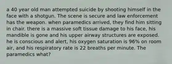 a 40 year old man attempted suicide by shooting himself in the face with a shotgun. The scene is secure and law enforcement has the weapon. when paramedics arrived, they find him sitting in chair. there is a massive soft tissue damage to his face, his mandible is gone and his upper airway structures are exposed. he is conscious and alert, his oxygen saturation is 96% on room air, and his respiratory rate is 22 breaths per minute. The paramedics what?