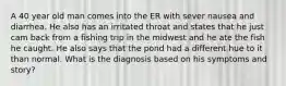 A 40 year old man comes into the ER with sever nausea and diarrhea. He also has an irritated throat and states that he just cam back from a fishing trip in the midwest and he ate the fish he caught. He also says that the pond had a different hue to it than normal. What is the diagnosis based on his symptoms and story?