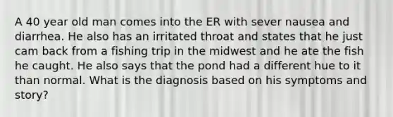 A 40 year old man comes into the ER with sever nausea and diarrhea. He also has an irritated throat and states that he just cam back from a fishing trip in the midwest and he ate the fish he caught. He also says that the pond had a different hue to it than normal. What is the diagnosis based on his symptoms and story?