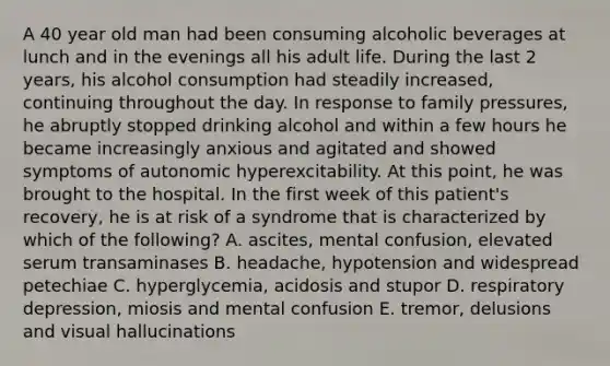 A 40 year old man had been consuming alcoholic beverages at lunch and in the evenings all his adult life. During the last 2 years, his alcohol consumption had steadily increased, continuing throughout the day. In response to family pressures, he abruptly stopped drinking alcohol and within a few hours he became increasingly anxious and agitated and showed symptoms of autonomic hyperexcitability. At this point, he was brought to the hospital. In the first week of this patient's recovery, he is at risk of a syndrome that is characterized by which of the following? A. ascites, mental confusion, elevated serum transaminases B. headache, hypotension and widespread petechiae C. hyperglycemia, acidosis and stupor D. respiratory depression, miosis and mental confusion E. tremor, delusions and visual hallucinations