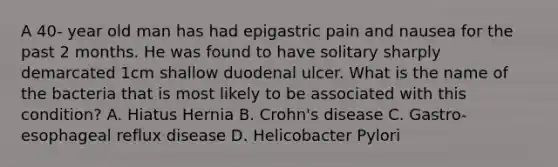 A 40- year old man has had epigastric pain and nausea for the past 2 months. He was found to have solitary sharply demarcated 1cm shallow duodenal ulcer. What is the name of the bacteria that is most likely to be associated with this condition? A. Hiatus Hernia B. Crohn's disease C. Gastro-esophageal reflux disease D. Helicobacter Pylori