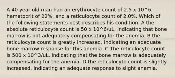 A 40 year old man had an erythrocyte count of 2.5 x 10^6, hematocrit of 22%, and a reticulocyte count of 2.0%. Which of the following statements best describes his condition. A the absolute reticulocyte count is 50 x 10^6/uL, indicating that bone marrow is not adequately compensating for the anemia. B the reticulocyte count is greatly increased, indicating an adequate bone marrow response for this anemia. C The reticulocyte count is 500 x 10^3/uL, indicating that the bone marrow is adequately compensating for the anemia. D the reticulocyte count is slightly increased, indicating an adequate response to slight anemia.