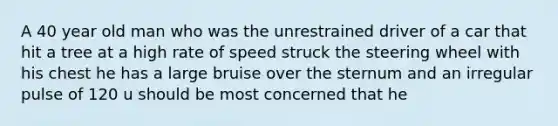 A 40 year old man who was the unrestrained driver of a car that hit a tree at a high rate of speed struck the steering wheel with his chest he has a large bruise over the sternum and an irregular pulse of 120 u should be most concerned that he