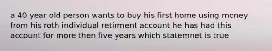 a 40 year old person wants to buy his first home using money from his roth individual retirment account he has had this account for more then five years which statemnet is true