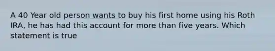 A 40 Year old person wants to buy his first home using his Roth IRA, he has had this account for more than five years. Which statement is true