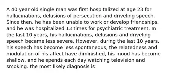 A 40 year old single man was first hospitalized at age 23 for hallucinations, delusions of persecution and driveling speech. Since then, he has been unable to work or develop friendships, and he was hospitalized 13 times for psychiatric treatment. In the last 10 years, his hallucinations, delusions and driveling speech became less severe. However, during the last 10 years, his speech has become less spontaneous, the relatedness and modulation of his affect have diminished, his mood has become shallow, and he spends each day watching television and smoking. the most likely diagnosis is