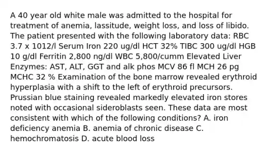 A 40 year old white male was admitted to the hospital for treatment of anemia, lassitude, weight loss, and loss of libido. The patient presented with the following laboratory data: RBC 3.7 x 1012/l Serum Iron 220 ug/dl HCT 32% TIBC 300 ug/dl HGB 10 g/dl Ferritin 2,800 ng/dl WBC 5,800/cumm Elevated Liver Enzymes: AST, ALT, GGT and alk phos MCV 86 fl MCH 26 pg MCHC 32 % Examination of the bone marrow revealed erythroid hyperplasia with a shift to the left of erythroid precursors. Prussian blue staining revealed markedly elevated iron stores noted with occasional sideroblasts seen. These data are most consistent with which of the following conditions? A. iron deficiency anemia B. anemia of chronic disease C. hemochromatosis D. acute blood loss