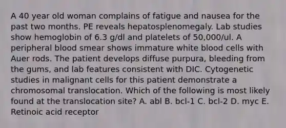 A 40 year old woman complains of fatigue and nausea for the past two months. PE reveals hepatosplenomegaly. Lab studies show hemoglobin of 6.3 g/dl and platelets of 50,000/ul. A peripheral blood smear shows immature white blood cells with Auer rods. The patient develops diffuse purpura, bleeding from the gums, and lab features consistent with DIC. Cytogenetic studies in malignant cells for this patient demonstrate a chromosomal translocation. Which of the following is most likely found at the translocation site? A. abl B. bcl-1 C. bcl-2 D. myc E. Retinoic acid receptor