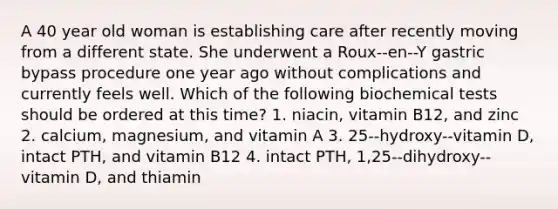 A 40 year old woman is establishing care after recently moving from a different state. She underwent a Roux-‐en-‐Y gastric bypass procedure one year ago without complications and currently feels well. Which of the following biochemical tests should be ordered at this time? 1. niacin, vitamin B12, and zinc 2. calcium, magnesium, and vitamin A 3. 25-‐hydroxy-‐vitamin D, intact PTH, and vitamin B12 4. intact PTH, 1,25-‐dihydroxy-‐vitamin D, and thiamin