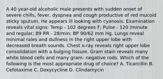 A 40 year-old alcoholic male presents with sudden onset of severe chills, fever, dyspnea and cough productive of red mucoid sticky sputum. He appears ill looking with cyanosis. Examination reveals vital signs: Temp - 102 degrees F; Pulse - 120 /minute and regular; 89 RR - 28/min; BP 90/62 mm Hg. Lungs reveal minimal rales and dullness in the right upper lobe with decreased breath sounds. Chest x-ray reveals right upper lobe consolidation with a bulging fissure. Gram stain reveals many white blood cells and many gram- negative rods. Which of the following is the most appropriate drug of choice? A. Ticarcillin B. Cefotaxime C. Doxycycline D. Clindamycin