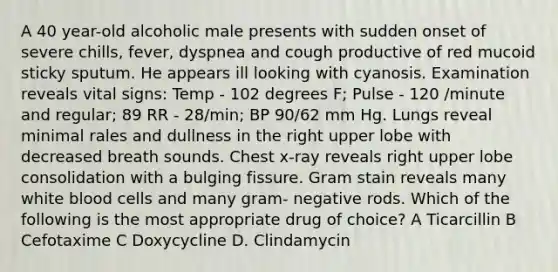 A 40 year-old alcoholic male presents with sudden onset of severe chills, fever, dyspnea and cough productive of red mucoid sticky sputum. He appears ill looking with cyanosis. Examination reveals vital signs: Temp - 102 degrees F; Pulse - 120 /minute and regular; 89 RR - 28/min; BP 90/62 mm Hg. Lungs reveal minimal rales and dullness in the right upper lobe with decreased breath sounds. Chest x-ray reveals right upper lobe consolidation with a bulging fissure. Gram stain reveals many white blood cells and many gram- negative rods. Which of the following is the most appropriate drug of choice? A Ticarcillin B Cefotaxime C Doxycycline D. Clindamycin