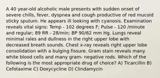 A 40 year-old alcoholic male presents with sudden onset of severe chills, fever, dyspnea and cough productive of red mucoid sticky sputum. He appears ill looking with cyanosis. Examination reveals vital signs: Temp - 102 degrees F; Pulse - 120 /minute and regular; 89 RR - 28/min; BP 90/62 mm Hg. Lungs reveal minimal rales and dullness in the right upper lobe with decreased breath sounds. Chest x-ray reveals right upper lobe consolidation with a bulging fissure. Gram stain reveals many white blood cells and many gram- negative rods. Which of the following is the most appropriate drug of choice? A) Ticarcillin B) Cefotaxime C) Doxycycline D) Clindamycin