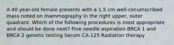 A 40 year-old female presents with a 1.5 cm well-circumscribed mass noted on mammography in the right upper, outer quadrant. Which of the following procedures is most appropriate and should be done next? Fine needle aspiration BRCA 1 and BRCA 2 genetic testing Serum CA-125 Radiation therapy