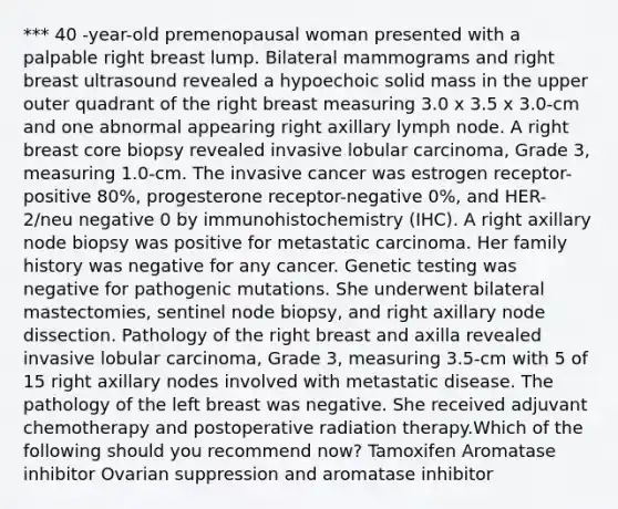 *** 40 -year-old premenopausal woman presented with a palpable right breast lump. Bilateral mammograms and right breast ultrasound revealed a hypoechoic solid mass in the upper outer quadrant of the right breast measuring 3.0 x 3.5 x 3.0-cm and one abnormal appearing right axillary lymph node. A right breast core biopsy revealed invasive lobular carcinoma, Grade 3, measuring 1.0-cm. The invasive cancer was estrogen receptor-positive 80%, progesterone receptor-negative 0%, and HER-2/neu negative 0 by immunohistochemistry (IHC). A right axillary node biopsy was positive for metastatic carcinoma. Her family history was negative for any cancer. Genetic testing was negative for pathogenic mutations. She underwent bilateral mastectomies, sentinel node biopsy, and right axillary node dissection. Pathology of the right breast and axilla revealed invasive lobular carcinoma, Grade 3, measuring 3.5-cm with 5 of 15 right axillary nodes involved with metastatic disease. The pathology of the left breast was negative. She received adjuvant chemotherapy and postoperative radiation therapy.Which of the following should you recommend now? Tamoxifen Aromatase inhibitor Ovarian suppression and aromatase inhibitor