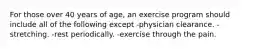 For those over 40 years of age, an exercise program should include all of the following except -physician clearance. -stretching. -rest periodically. -exercise through the pain.