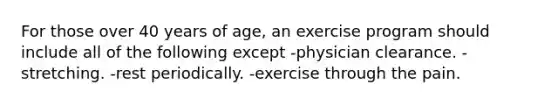 For those over 40 years of age, an exercise program should include all of the following except -physician clearance. -stretching. -rest periodically. -exercise through the pain.