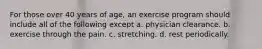 For those over 40 years of age, an exercise program should include all of the following except a. physician clearance. b. exercise through the pain. c. stretching. d. rest periodically.