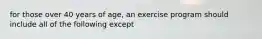 for those over 40 years of age, an exercise program should include all of the following except