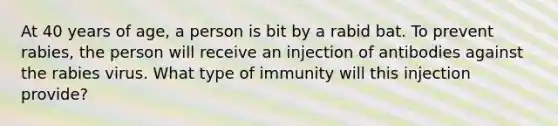 At 40 years of age, a person is bit by a rabid bat. To prevent rabies, the person will receive an injection of antibodies against the rabies virus. What type of immunity will this injection provide?