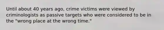 Until about 40 years ago, crime victims were viewed by criminologists as passive targets who were considered to be in the "wrong place at the wrong time."​