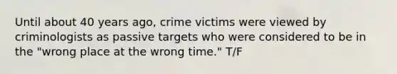 Until about 40 years ago, crime victims were viewed by criminologists as passive targets who were considered to be in the "wrong place at the wrong time." T/F